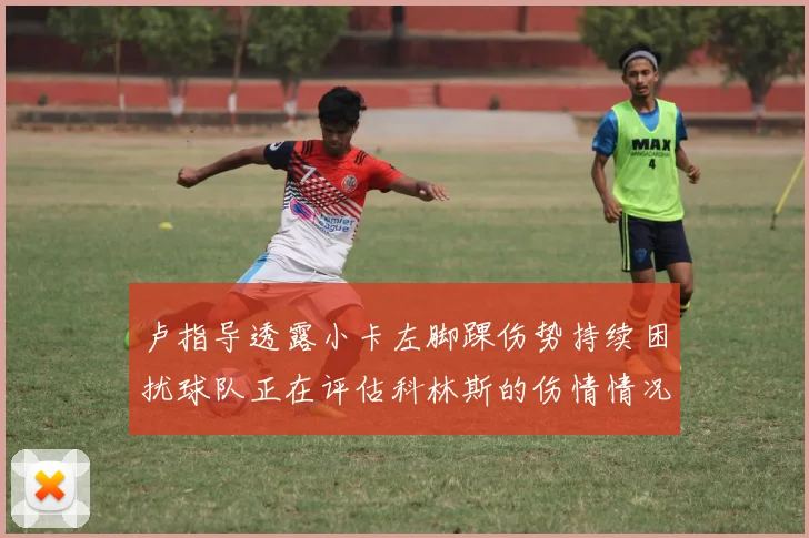 卢指导透露小卡左脚踝伤势持续困扰球队正在评估科林斯的伤情情况