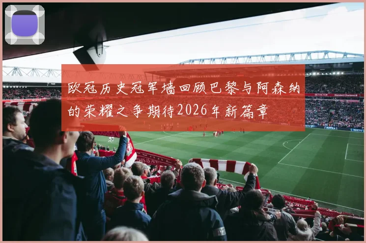 欧冠历史冠军墙回顾巴黎与阿森纳的荣耀之争期待2026年新篇章