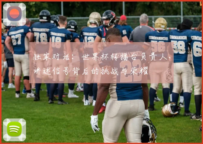 独家对话：世界杯转播台负责人，讲述信号背后的挑战与荣耀