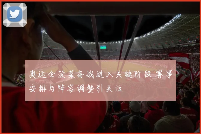 奥运会菠菜备战进入关键阶段 赛事安排与阵容调整引关注